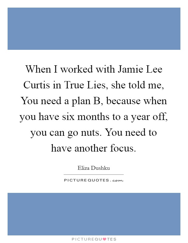 When I worked with Jamie Lee Curtis in True Lies, she told me, You need a plan B, because when you have six months to a year off, you can go nuts. You need to have another focus Picture Quote #1