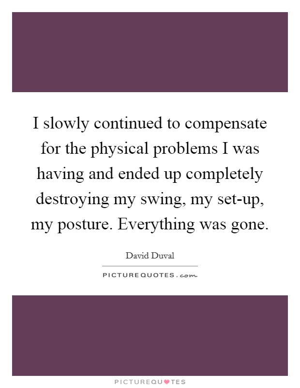 I slowly continued to compensate for the physical problems I was having and ended up completely destroying my swing, my set-up, my posture. Everything was gone Picture Quote #1