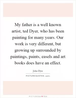 My father is a well known artist, ted Dyer, who has been painting for many years. Our work is very different, but growing up surrounded by paintings, paints, easels and art books does have an effect Picture Quote #1