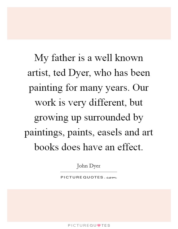 My father is a well known artist, ted Dyer, who has been painting for many years. Our work is very different, but growing up surrounded by paintings, paints, easels and art books does have an effect Picture Quote #1