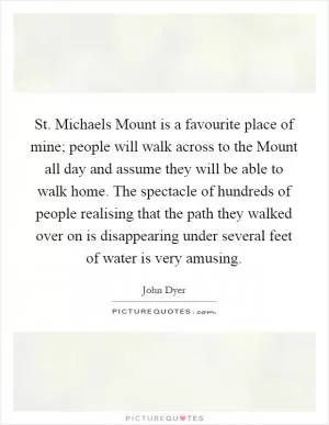 St. Michaels Mount is a favourite place of mine; people will walk across to the Mount all day and assume they will be able to walk home. The spectacle of hundreds of people realising that the path they walked over on is disappearing under several feet of water is very amusing Picture Quote #1