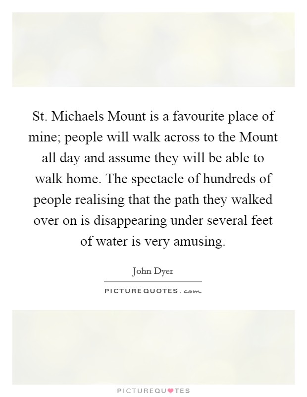 St. Michaels Mount is a favourite place of mine; people will walk across to the Mount all day and assume they will be able to walk home. The spectacle of hundreds of people realising that the path they walked over on is disappearing under several feet of water is very amusing Picture Quote #1