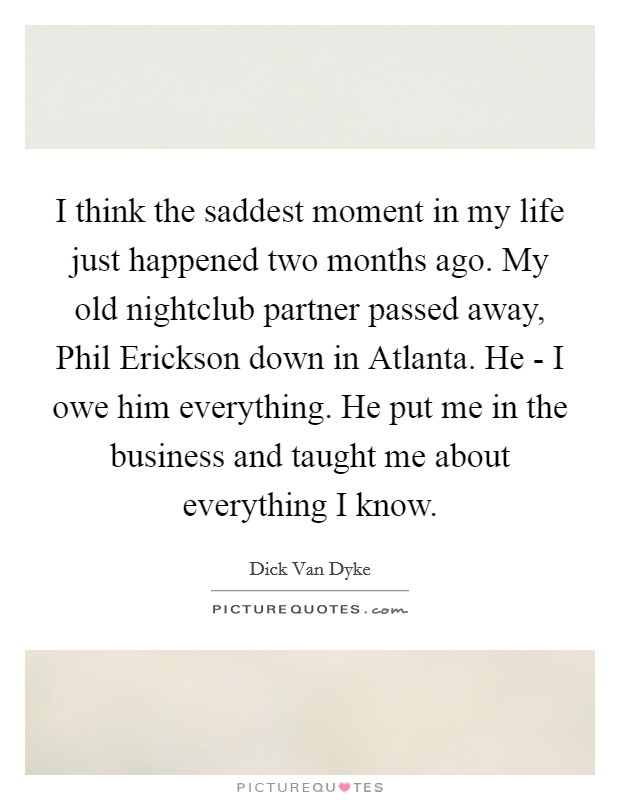 I think the saddest moment in my life just happened two months ago. My old nightclub partner passed away, Phil Erickson down in Atlanta. He - I owe him everything. He put me in the business and taught me about everything I know Picture Quote #1