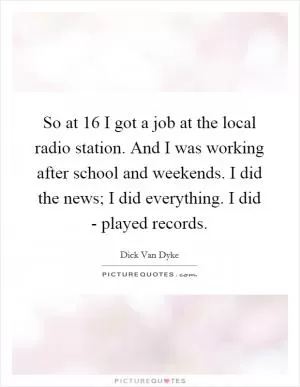 So at 16 I got a job at the local radio station. And I was working after school and weekends. I did the news; I did everything. I did - played records Picture Quote #1