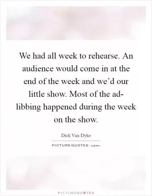 We had all week to rehearse. An audience would come in at the end of the week and we’d our little show. Most of the ad- libbing happened during the week on the show Picture Quote #1