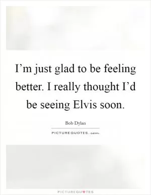 I’m just glad to be feeling better. I really thought I’d be seeing Elvis soon Picture Quote #1