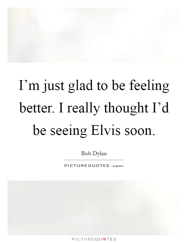 I'm just glad to be feeling better. I really thought I'd be seeing Elvis soon Picture Quote #1