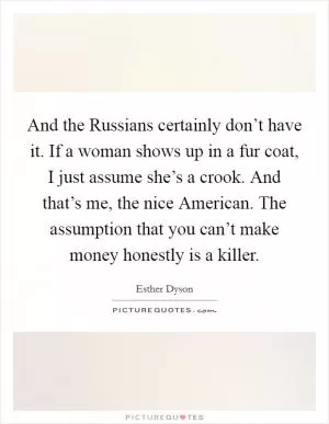 And the Russians certainly don’t have it. If a woman shows up in a fur coat, I just assume she’s a crook. And that’s me, the nice American. The assumption that you can’t make money honestly is a killer Picture Quote #1