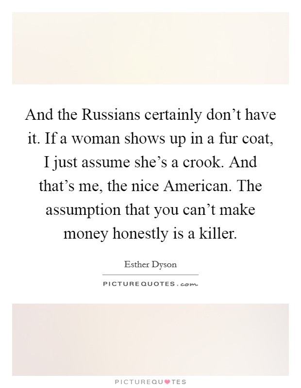 And the Russians certainly don't have it. If a woman shows up in a fur coat, I just assume she's a crook. And that's me, the nice American. The assumption that you can't make money honestly is a killer Picture Quote #1