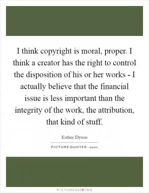I think copyright is moral, proper. I think a creator has the right to control the disposition of his or her works - I actually believe that the financial issue is less important than the integrity of the work, the attribution, that kind of stuff Picture Quote #1
