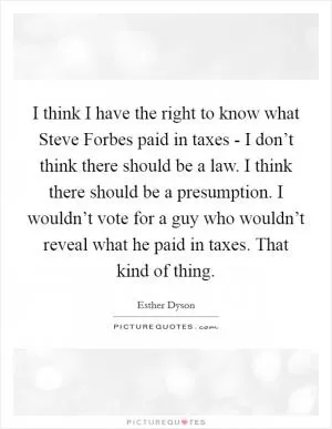 I think I have the right to know what Steve Forbes paid in taxes - I don’t think there should be a law. I think there should be a presumption. I wouldn’t vote for a guy who wouldn’t reveal what he paid in taxes. That kind of thing Picture Quote #1