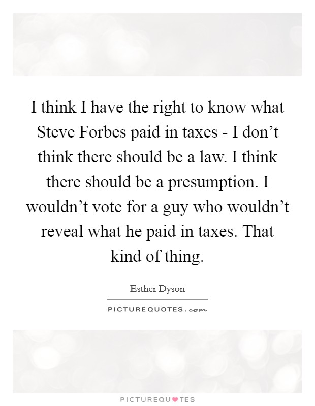 I think I have the right to know what Steve Forbes paid in taxes - I don't think there should be a law. I think there should be a presumption. I wouldn't vote for a guy who wouldn't reveal what he paid in taxes. That kind of thing Picture Quote #1