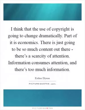 I think that the use of copyright is going to change dramatically. Part of it is economics. There is just going to be so much content out there - there’s a scarcity of attention. Information consumes attention, and there’s too much information Picture Quote #1