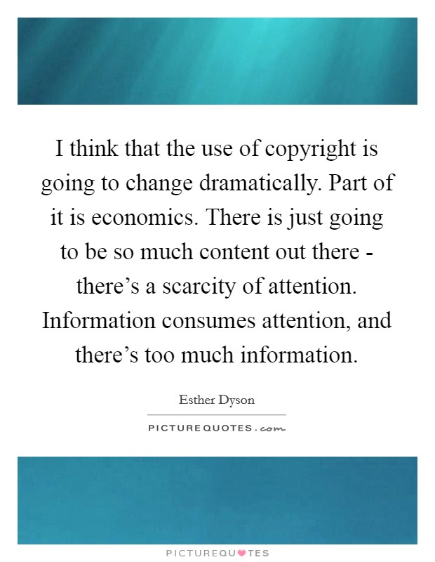 I think that the use of copyright is going to change dramatically. Part of it is economics. There is just going to be so much content out there - there's a scarcity of attention. Information consumes attention, and there's too much information Picture Quote #1