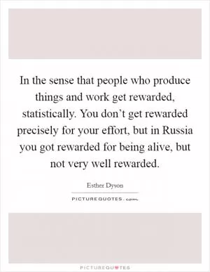 In the sense that people who produce things and work get rewarded, statistically. You don’t get rewarded precisely for your effort, but in Russia you got rewarded for being alive, but not very well rewarded Picture Quote #1