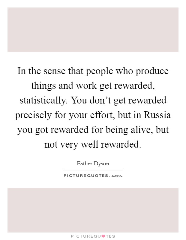 In the sense that people who produce things and work get rewarded, statistically. You don't get rewarded precisely for your effort, but in Russia you got rewarded for being alive, but not very well rewarded Picture Quote #1