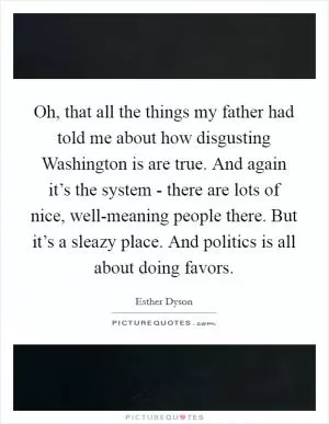 Oh, that all the things my father had told me about how disgusting Washington is are true. And again it’s the system - there are lots of nice, well-meaning people there. But it’s a sleazy place. And politics is all about doing favors Picture Quote #1