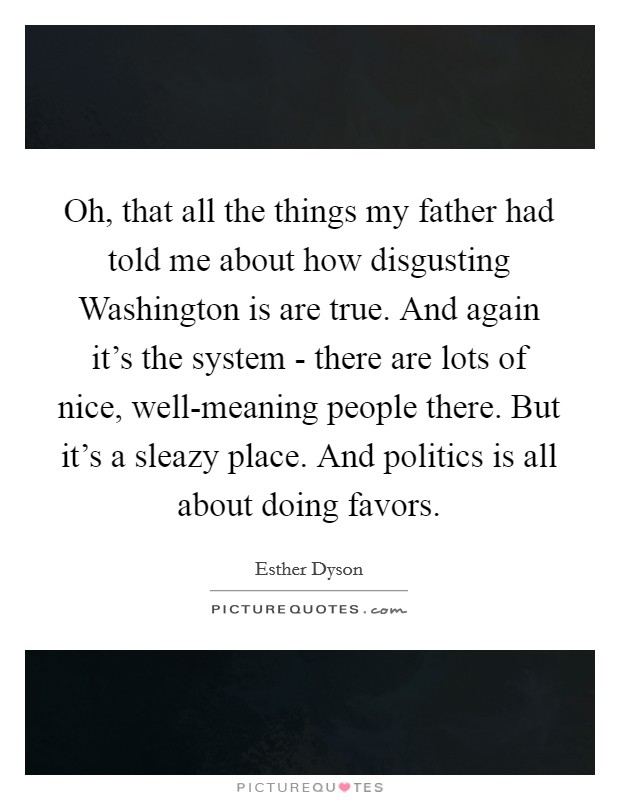Oh, that all the things my father had told me about how disgusting Washington is are true. And again it's the system - there are lots of nice, well-meaning people there. But it's a sleazy place. And politics is all about doing favors Picture Quote #1