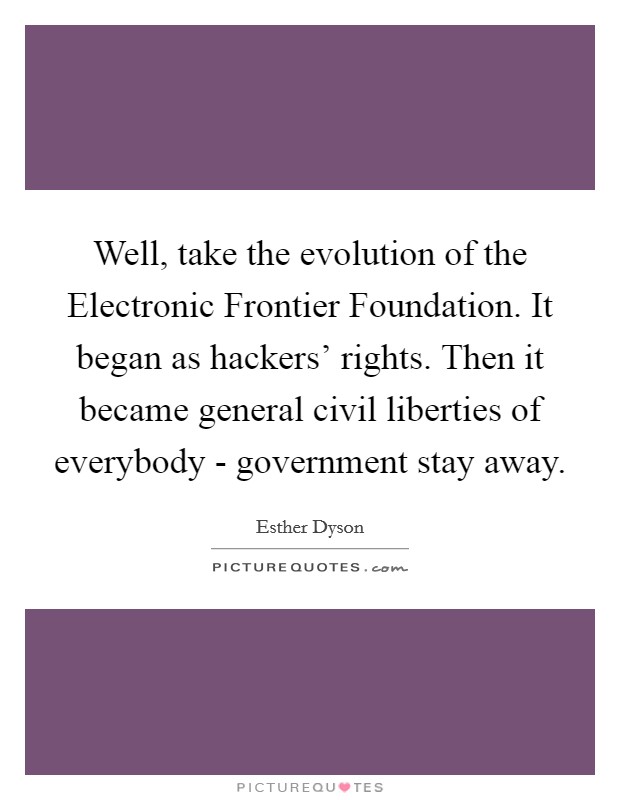 Well, take the evolution of the Electronic Frontier Foundation. It began as hackers' rights. Then it became general civil liberties of everybody - government stay away Picture Quote #1
