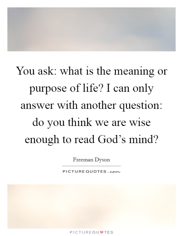 You ask: what is the meaning or purpose of life? I can only answer with another question: do you think we are wise enough to read God's mind? Picture Quote #1