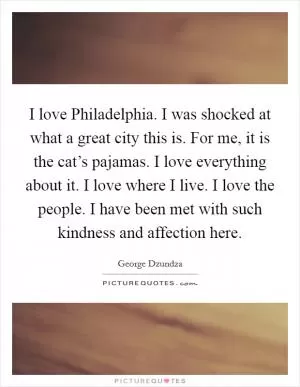 I love Philadelphia. I was shocked at what a great city this is. For me, it is the cat’s pajamas. I love everything about it. I love where I live. I love the people. I have been met with such kindness and affection here Picture Quote #1