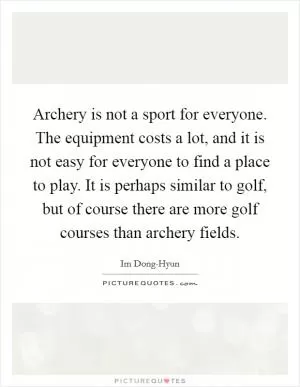 Archery is not a sport for everyone. The equipment costs a lot, and it is not easy for everyone to find a place to play. It is perhaps similar to golf, but of course there are more golf courses than archery fields Picture Quote #1