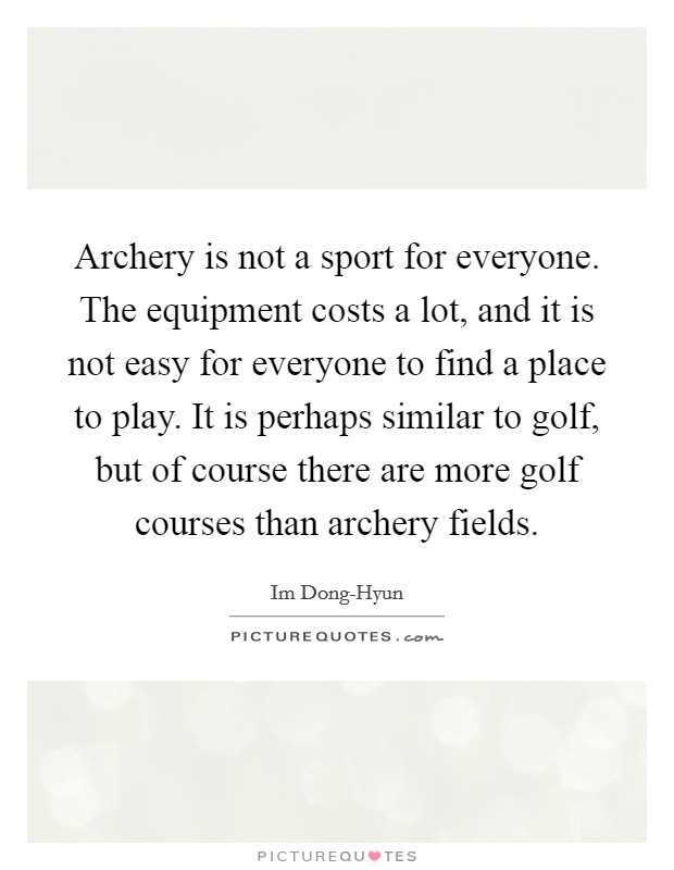 Archery is not a sport for everyone. The equipment costs a lot, and it is not easy for everyone to find a place to play. It is perhaps similar to golf, but of course there are more golf courses than archery fields Picture Quote #1