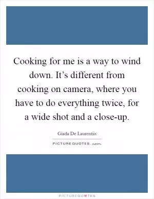 Cooking for me is a way to wind down. It’s different from cooking on camera, where you have to do everything twice, for a wide shot and a close-up Picture Quote #1
