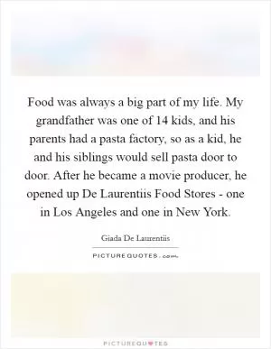 Food was always a big part of my life. My grandfather was one of 14 kids, and his parents had a pasta factory, so as a kid, he and his siblings would sell pasta door to door. After he became a movie producer, he opened up De Laurentiis Food Stores - one in Los Angeles and one in New York Picture Quote #1