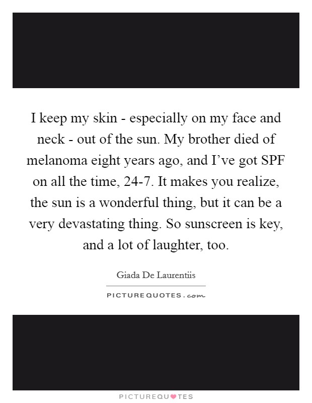 I keep my skin - especially on my face and neck - out of the sun. My brother died of melanoma eight years ago, and I've got SPF on all the time, 24-7. It makes you realize, the sun is a wonderful thing, but it can be a very devastating thing. So sunscreen is key, and a lot of laughter, too Picture Quote #1