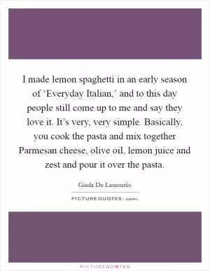 I made lemon spaghetti in an early season of ‘Everyday Italian,’ and to this day people still come up to me and say they love it. It’s very, very simple. Basically, you cook the pasta and mix together Parmesan cheese, olive oil, lemon juice and zest and pour it over the pasta Picture Quote #1