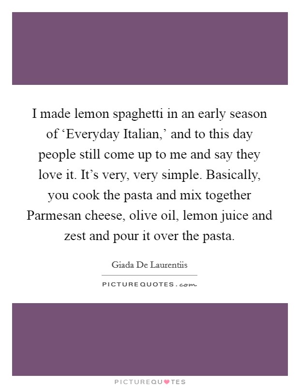 I made lemon spaghetti in an early season of ‘Everyday Italian,' and to this day people still come up to me and say they love it. It's very, very simple. Basically, you cook the pasta and mix together Parmesan cheese, olive oil, lemon juice and zest and pour it over the pasta Picture Quote #1
