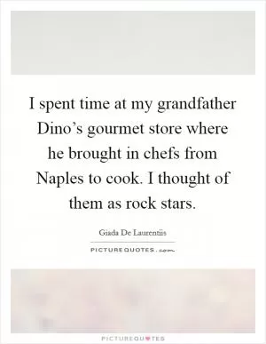 I spent time at my grandfather Dino’s gourmet store where he brought in chefs from Naples to cook. I thought of them as rock stars Picture Quote #1