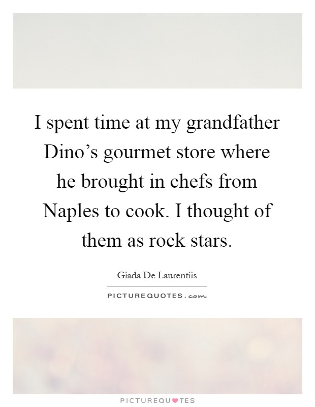 I spent time at my grandfather Dino's gourmet store where he brought in chefs from Naples to cook. I thought of them as rock stars Picture Quote #1
