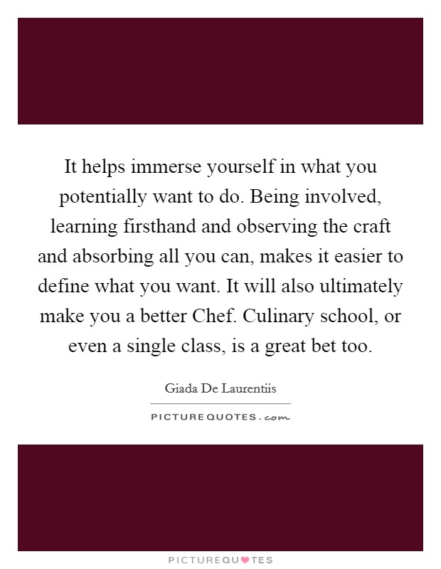 It helps immerse yourself in what you potentially want to do. Being involved, learning firsthand and observing the craft and absorbing all you can, makes it easier to define what you want. It will also ultimately make you a better Chef. Culinary school, or even a single class, is a great bet too Picture Quote #1