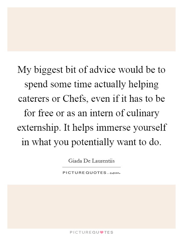 My biggest bit of advice would be to spend some time actually helping caterers or Chefs, even if it has to be for free or as an intern of culinary externship. It helps immerse yourself in what you potentially want to do Picture Quote #1