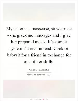 My sister is a masseuse, so we trade - she gives me massages and I give her prepared meals. It’s a great system I’d recommend: Cook or babysit for a friend in exchange for one of her skills Picture Quote #1