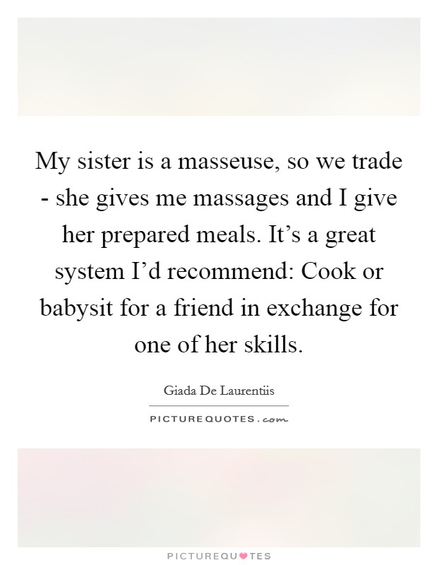 My sister is a masseuse, so we trade - she gives me massages and I give her prepared meals. It's a great system I'd recommend: Cook or babysit for a friend in exchange for one of her skills Picture Quote #1