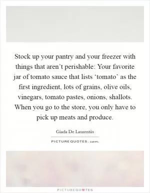 Stock up your pantry and your freezer with things that aren’t perishable: Your favorite jar of tomato sauce that lists ‘tomato’ as the first ingredient, lots of grains, olive oils, vinegars, tomato pastes, onions, shallots. When you go to the store, you only have to pick up meats and produce Picture Quote #1