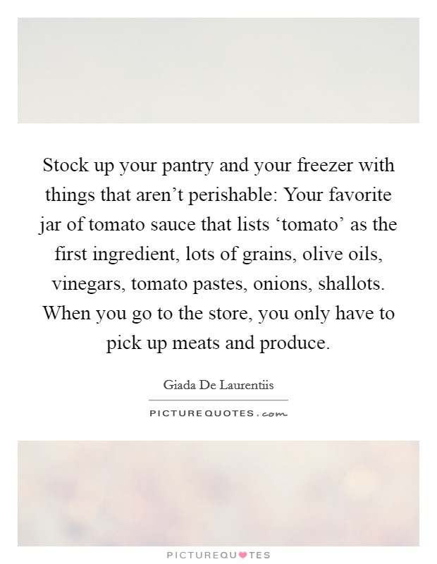 Stock up your pantry and your freezer with things that aren't perishable: Your favorite jar of tomato sauce that lists ‘tomato' as the first ingredient, lots of grains, olive oils, vinegars, tomato pastes, onions, shallots. When you go to the store, you only have to pick up meats and produce Picture Quote #1