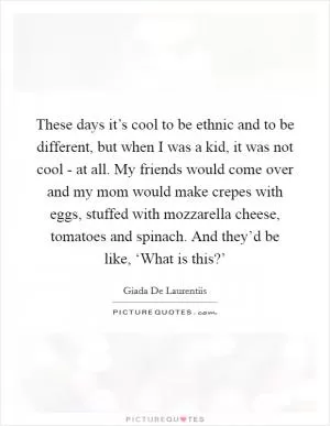These days it’s cool to be ethnic and to be different, but when I was a kid, it was not cool - at all. My friends would come over and my mom would make crepes with eggs, stuffed with mozzarella cheese, tomatoes and spinach. And they’d be like, ‘What is this?’ Picture Quote #1
