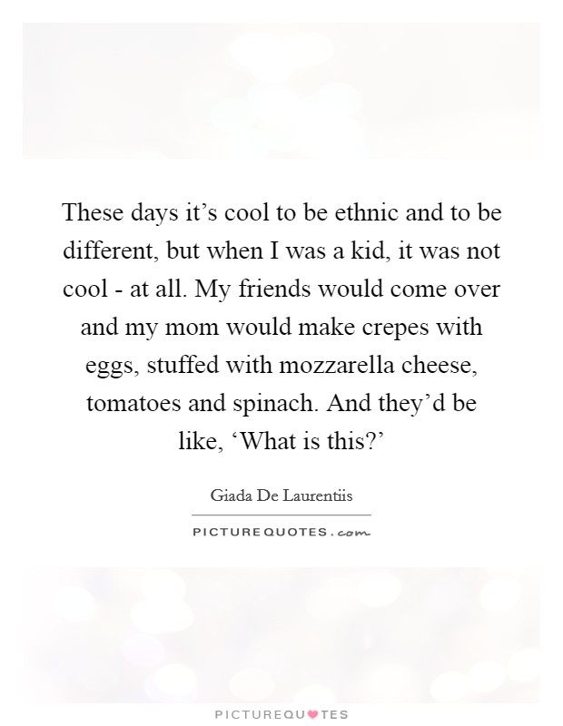 These days it's cool to be ethnic and to be different, but when I was a kid, it was not cool - at all. My friends would come over and my mom would make crepes with eggs, stuffed with mozzarella cheese, tomatoes and spinach. And they'd be like, ‘What is this?' Picture Quote #1