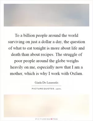 To a billion people around the world surviving on just a dollar a day, the question of what to eat tonight is more about life and death than about recipes. The struggle of poor people around the globe weighs heavily on me, especially now that I am a mother, which is why I work with Oxfam Picture Quote #1
