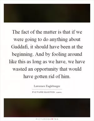 The fact of the matter is that if we were going to do anything about Gaddafi, it should have been at the beginning. And by fooling around like this as long as we have, we have wasted an opportunity that would have gotten rid of him Picture Quote #1