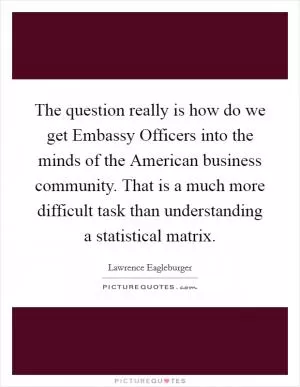 The question really is how do we get Embassy Officers into the minds of the American business community. That is a much more difficult task than understanding a statistical matrix Picture Quote #1