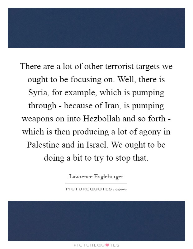 There are a lot of other terrorist targets we ought to be focusing on. Well, there is Syria, for example, which is pumping through - because of Iran, is pumping weapons on into Hezbollah and so forth - which is then producing a lot of agony in Palestine and in Israel. We ought to be doing a bit to try to stop that Picture Quote #1