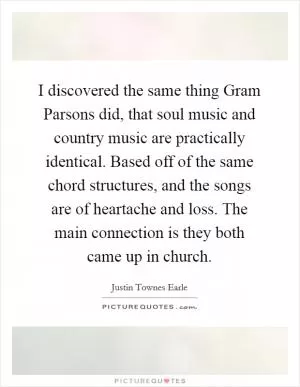 I discovered the same thing Gram Parsons did, that soul music and country music are practically identical. Based off of the same chord structures, and the songs are of heartache and loss. The main connection is they both came up in church Picture Quote #1