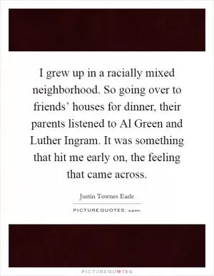I grew up in a racially mixed neighborhood. So going over to friends’ houses for dinner, their parents listened to Al Green and Luther Ingram. It was something that hit me early on, the feeling that came across Picture Quote #1