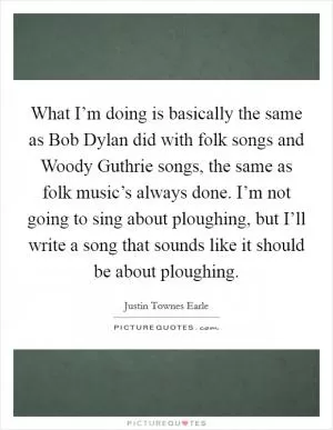 What I’m doing is basically the same as Bob Dylan did with folk songs and Woody Guthrie songs, the same as folk music’s always done. I’m not going to sing about ploughing, but I’ll write a song that sounds like it should be about ploughing Picture Quote #1