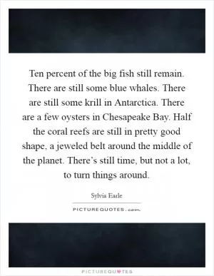Ten percent of the big fish still remain. There are still some blue whales. There are still some krill in Antarctica. There are a few oysters in Chesapeake Bay. Half the coral reefs are still in pretty good shape, a jeweled belt around the middle of the planet. There’s still time, but not a lot, to turn things around Picture Quote #1